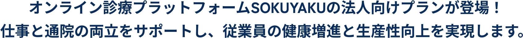 そのお悩みSOKUYAKUベネフィットが解決します‼オンライン診療プラットフォームSOKUYAKUの法人向けプランが登場！
                        仕事と通院の両立をサポートし、従業員の健康増進と生産性向上を実現します。