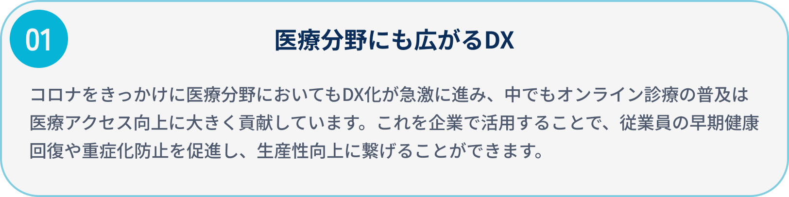 医療分野にも広がるDX/コロナをきっかけに医療分野においてもDX化が急激に進み、中でもオンライン診療の普及は医療アクセス向上に大きく貢献しています。
                            これを企業で活用することで、従業員の早期健康回復や重症化防止を促進し、生産性向上に繋げることができます。