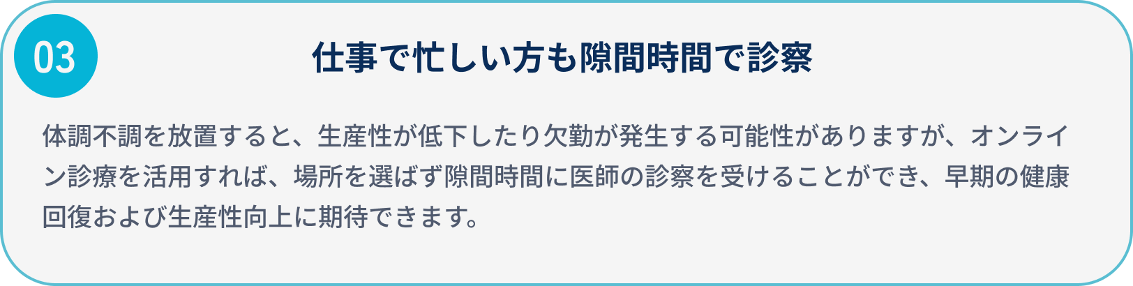 仕事で忙しい方も隙間時間で診察/体調不調を放置すると、生産性が低下したり欠勤が発生する可能性がありますが、オンライン診療を活用すれば、場所を選ばず隙間時間に医師の診察を受けることができ、
                            早期の健康回復および生産性向上に期待できます。